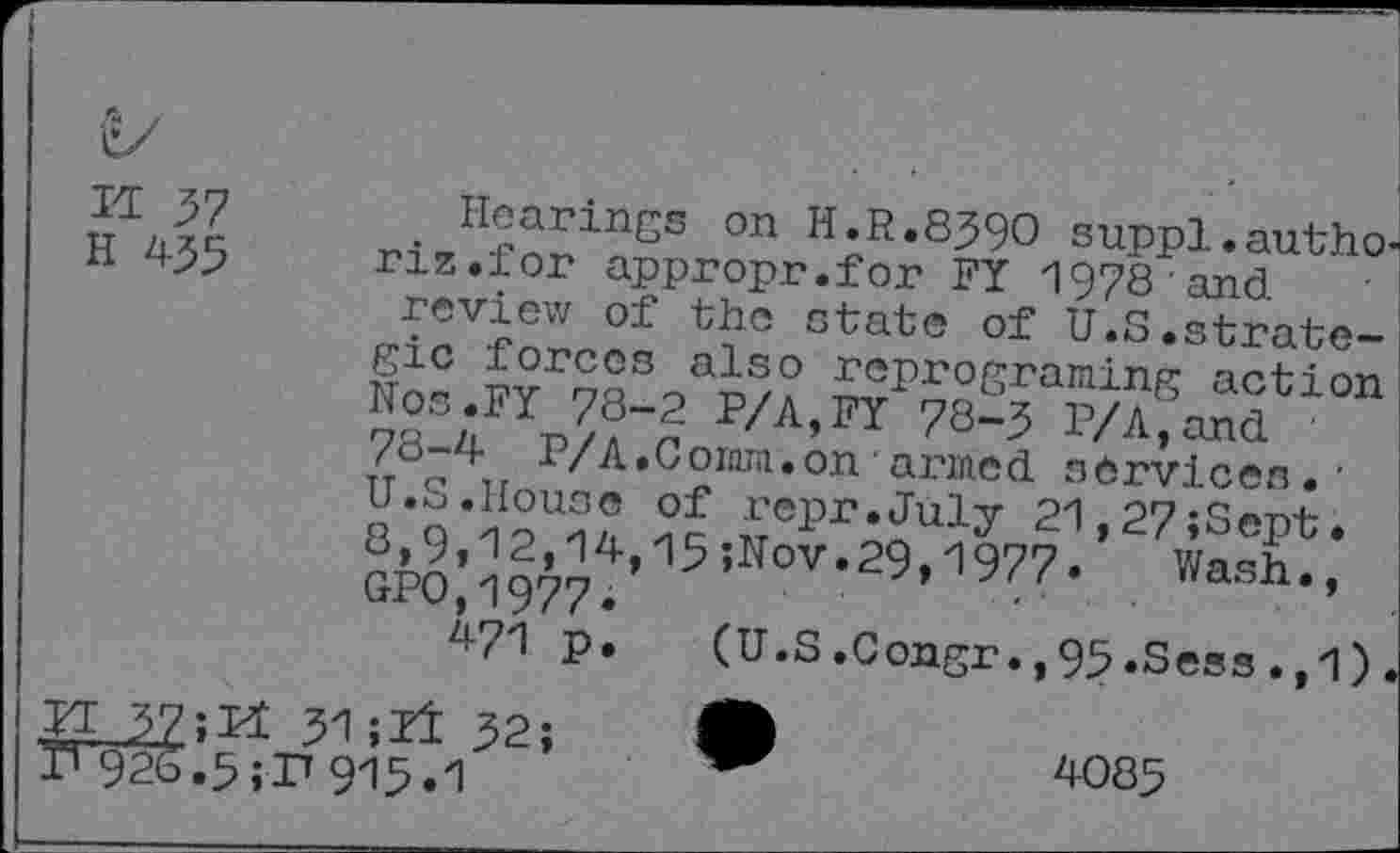 ﻿M 57
H 455
. Hearings on H.R.8590 suppl. autho-nz.for appropr.for FY 1978 ’and
review of the state of U.S.strategic forces also reprograming action o25;FYn??“£ P/A’FY 78“3 P/A,and /0-4 P/A.Com.on armed services. • H*n*KU2° Of Wr.July 21,27;Sept. 8,9,12,14,15;Uov.29,1977. Wash., GPO.1977.	’
471 p. (U.S.Congr.,95.Sess.,1).
4085